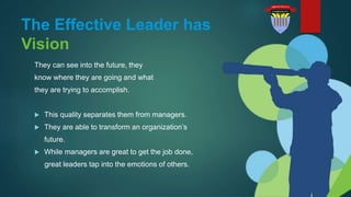 The Effective Leader has
Vision
They can see into the future, they
know where they are going and what
they are trying to accomplish.
 This quality separates them from managers.
 They are able to transform an organization’s
future.
 While managers are great to get the job done,
great leaders tap into the emotions of others.
 