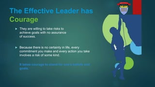 The Effective Leader has
Courage
 They are willing to take risks to
achieve goals with no assurance
of success.
 Because there is no certainty in life, every
commitment you make and every action you take
involves a risk of some kind.
It takes courage to stand for one’s beliefs and
goals.
 