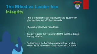 The Effective Leader has
Integrity
 This is complete honesty in everything you do, both with
your members and with the community.
 The core of integrity is truthfulness.
 Integrity requires that you always tell the truth to all people
in every situation.
 Truthfulness is the foundation quality for trust, which is
necessary for the success of any organization or leader.
 