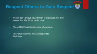 Respect Others to Gain Respect
 People don’t always pay attention to big issues. For most
people, the little things matter most.
 These little things shape us into who we are.
 They also determine how we respond to
big things.
 