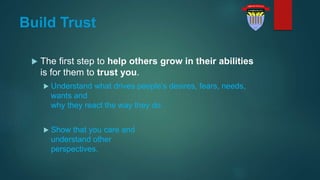 Build Trust
 The first step to help others grow in their abilities
is for them to trust you.
 Understand what drives people’s desires, fears, needs,
wants and
why they react the way they do.
 Show that you care and
understand other
perspectives.
 