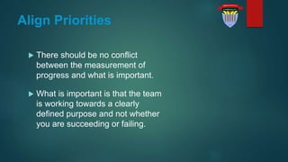 Align Priorities
 There should be no conflict
between the measurement of
progress and what is important.
 What is important is that the team
is working towards a clearly
defined purpose and not whether
you are succeeding or failing.
 