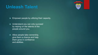 Unleash Talent
 Empower people by utilizing their capacity.
 Understand you can only succeed
by relying on the talents of the
people around you.
 Allow people take ownership,
give them a chance and help
them grow in confidence
and abilities.
 