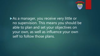 As a manager, you receive very little or
no supervision. This means you should be
able to plan and set your objectives on
your own, as well as influence your own
self to follow those plans.
 
