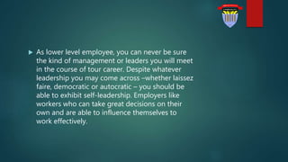  As lower level employee, you can never be sure
the kind of management or leaders you will meet
in the course of tour career. Despite whatever
leadership you may come across –whether laissez
faire, democratic or autocratic – you should be
able to exhibit self-leadership. Employers like
workers who can take great decisions on their
own and are able to influence themselves to
work effectively.
 