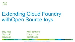© 2013 Cisco and/or its affiliates. All rights 
reserved. 
Cisco 
Confidential 
Extending Cloud Foundry 
withOpen Source toys 
Troy Astle Matt Johnson 
Cisco UK Cisco UK 
@buggalo @mattdashj 
©Cisco System 2014 - This work is licensed under a Creative Commons Attribution-NonCommercial 4.0 International License. 
 