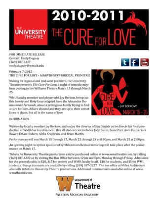 2010-2011
THE
FOR IMMEDIATE RELEASE
Contact: Emily Duguay
(269) 387-3227
emily.duguay@wmich.edu

CUREFORLOVE

February 7, 2012
THE CURE FOR LOVE - A BAWDY-SEXY-FARCICAL PREMIERE!

Making its regional and mid-west premiere, the University
Theatre presents The Cure For Love, a night of comedic mayhem coming to the Williams Theatre March 15 through March
25.
WMU faculty member and playwright, Jay Berkow, brings us
this bawdy and flirty farce adapted from the Alexander Dumas novel Fernande, about a prestigious family trying to find
a cure for love. Affairs abound and they are up to their corset
laces in chaos, but all in the name of love.
INFORMATION

THE

CURE
FOR

LOVE

BY

JAY BERKOW

MARCH 15 - 25

Written by faculty member Jay Berkow, and under the director of Jim Daniels as he directs his final production at WMU due to retirement, this all student cast includes Jody Burns, Susie Parr, Andi Foster, Sara
Bower, Ethan Hedeen, Aleks Krapivkin, and Brian Martin.
Performances will run March 15 through 17, March 22 through 24 at 8:00pm, and March 25 at 2:00pm.

An opening night reception sponsored by Millennium Restaurant Group will take place after the performance on March 15.

Tickets for University Theatre productions can be purchased online at www.wmutheatre.com, by calling
(269) 387-6222 or by visiting the Box Office between 12pm and 5pm, Monday through Friday. Admission
for the general public is $20, $15 for seniors and WMU faculty/staff, $10 for students, and $5 for WMU
students. Group discounts are available by calling (269) 387-3227. The box office at Miller Auditorium
also sells tickets to University Theatre productions. Additional information is available online at www.
wmutheatre.com.

 