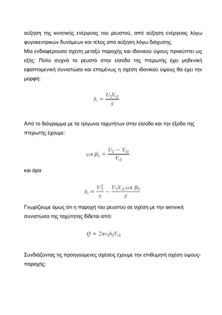 αύξηση της κινητικής ενέργειας του ρευστού, από αύξηση ενέργειας λόγω
φυγοκεντρικών δυνάμεων και τέλος από αύξηση λόγω διάχυσης.
Μία ενδιαφέρουσα σχέση μεταξύ παροχής και ιδανικού ύψους προκύπτει ως
εξής: Πολύ συχνά το ρευστό στην είσοδο της πτερωτής έχει μηδενική
εφαπτομενική συνιστώσα και επομένως η σχέση ιδανικού ύψους θα έχει την
μορφή:
Από το διάγραμμα με τα τρίγωνα ταχυτήτων στην είσοδο και την έξοδο της
πτερωτής έχουμε:
και άρα
Γνωρίζουμε όμως ότι η παροχή του ρευστού σε σχέση με την ακτινική
συνιστώσα της ταχύτητας δίδεται από:
Συνδιάζοντας τις προηγούμενες σχέσεις έχουμε την επιθυμητή σχέση ύψους-
παροχής:
 