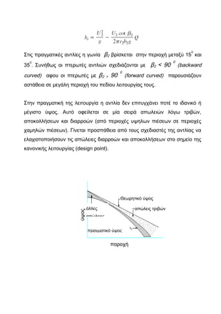 Στις πραγματικές αντλίες η γωνία β2 βρίσκεται στην περιοχή μεταξύ 15
0
και
35
0
. Συνήθως οι πτερωτές αντλιών σχεδιάζονται με β2 < 90
0
(backward
curved) αφου οι πτερωτές με β2 > 90
0
(forward curved) παρουσιάζουν
αστάθεια σε μεγάλη περιοχή του πεδίου λειτουργίας τους.
Στην πραγματική της λειτουργία η αντλία δεν επιτυγχάνει ποτέ το ιδανικό ή
μέγιστο ύψος. Αυτό οφείλεται σε μία σειρά απωλειών λόγω τριβών,
αποκολλήσεων και διαρροών (από περιοχές υψηλων πιέσεων σε περιοχές
χαμηλών πιέσεων). Γίνεται προσπάθεια από τους σχεδιαστές της αντλίας να
ελαχιστοποιήσουν τις απώλειες διαρροών και αποκολλήσεων στο σημείο της
κανονικής λειτουργίας (design point).
ύψος
παροχή
Θεωρητικό ύψος
απώλεις τριβώνάλλες
απώλειες
πραγματικό ύψος
 
