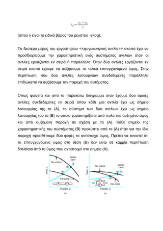 (όπου γ είναι το ειδικό βάρος του ρευστού γ=ρg).
To δεύτερο μέρος του εργαστηρίου <<φυγοκεντρική αντλία>> σκοπό έχει να
προσδιορίσουμε την χαρακτηριστική ενός συστήματος αντλιών όταν οι
αντλίες εργάζονται εν σειρά ή παράλληλα. Όταν δύο αντλίες εργάζονται εν
σειρά σκοπό έχουμε να αυξήσουμε το τελικά επιτυγχανόμενο ύψος. Στην
περίπτωση που δύο αντλίες λειτουργούν συνδεδεμένες παράλληλα
επιδιώκεται να αυξήσουμε την παροχή του συτήματος.
Όπως φαίνετα και από το παρακάτω διάγραμμα όταν έχουμε δύο όμοιες
αντλίες συνδεδεμένες εν σειρά όπου κάθε μία αντλία έχει ως σημείο
λειτουργίας της το (Α), το σύστημα των δύο αντλίων έχει ως σημείο
λειτουργίας του το (Β) το οποίο χαρακτηρίζεται από πολύ πιο αυξημένο ύψος
και από αυξημένη παροχή σε σχέση με το (Α). Κάθε σημείο της
χαρακτηριστικής του συστήματος (Β) προκύπτει από το (Α) όταν για την ίδια
παροχή προσθέτουμε δύο φορές το αντίστοιχο ύψος. Πρέπει να τονιστεί ότι
το επιτυγχανόμενο ύψος στη θέση (Β) δεν είναι σε καμμία περίπτωση
διπλάσιο από το ύψος που αντιστοιχεί στο σημείο (Α).
 