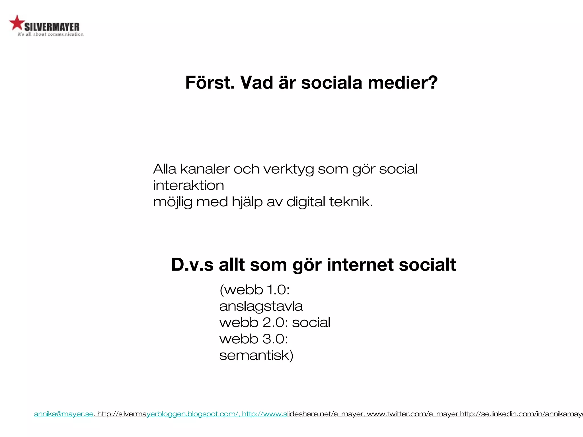 annika@mayer.se. http://silvermayerbloggen.blogspot.com/, http://www.slideshare.net/a_mayer, www.twitter.com/a_mayer http://se.linkedin.com/in/annikamaye
Först. Vad är sociala medier?
Alla kanaler och verktyg som gör social
interaktion
möjlig med hjälp av digital teknik.
D.v.s allt som gör internet socialt
(webb 1.0:
anslagstavla
webb 2.0: social
webb 3.0:
semantisk)
 