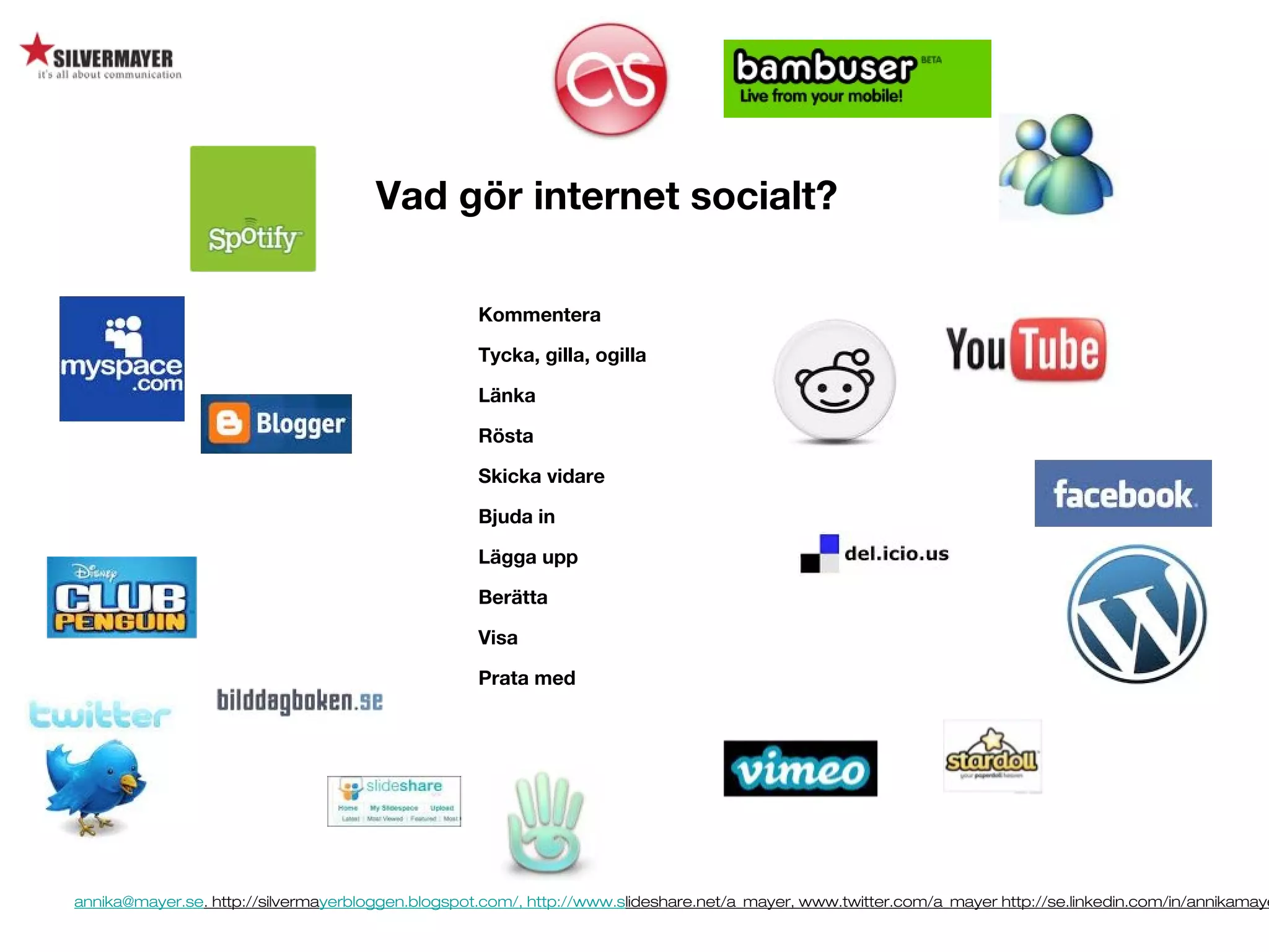 annika@mayer.se. http://silvermayerbloggen.blogspot.com/, http://www.slideshare.net/a_mayer, www.twitter.com/a_mayer http://se.linkedin.com/in/annikamaye
Vad gör internet socialt?
Kommentera
Tycka, gilla, ogilla
Länka
Rösta
Skicka vidare
Bjuda in
Lägga upp
Berätta
Visa
Prata med
 