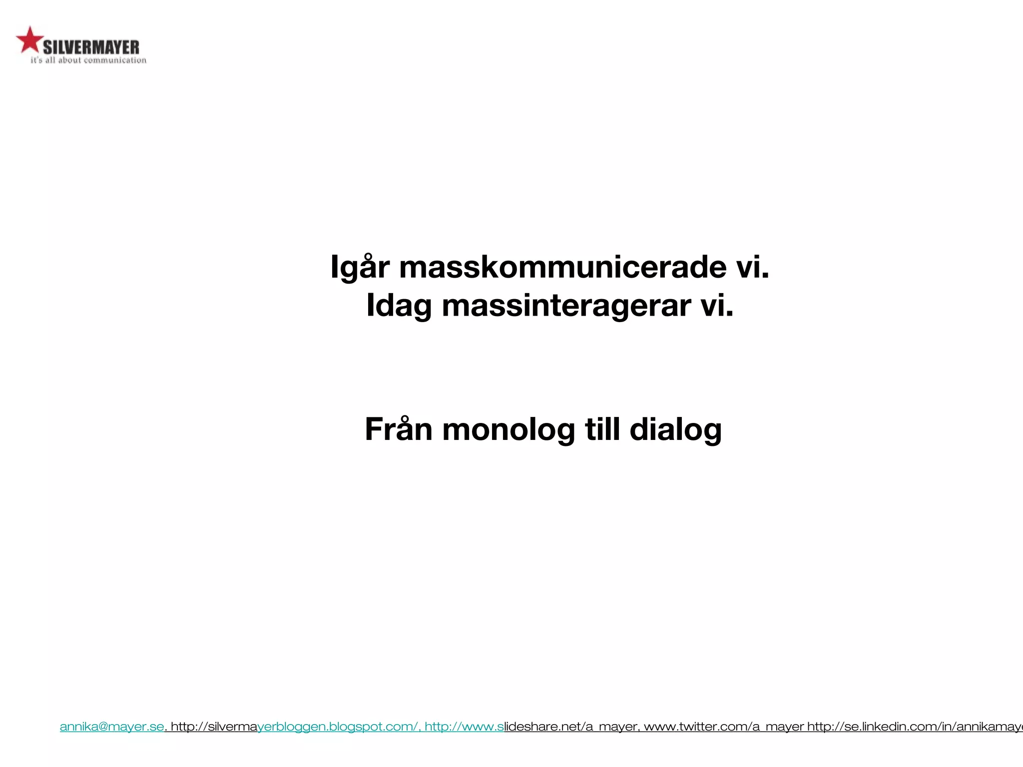 annika@mayer.se. http://silvermayerbloggen.blogspot.com/, http://www.slideshare.net/a_mayer, www.twitter.com/a_mayer http://se.linkedin.com/in/annikamaye
Från monolog till dialog
Igår masskommunicerade vi.
Idag massinteragerar vi.
 