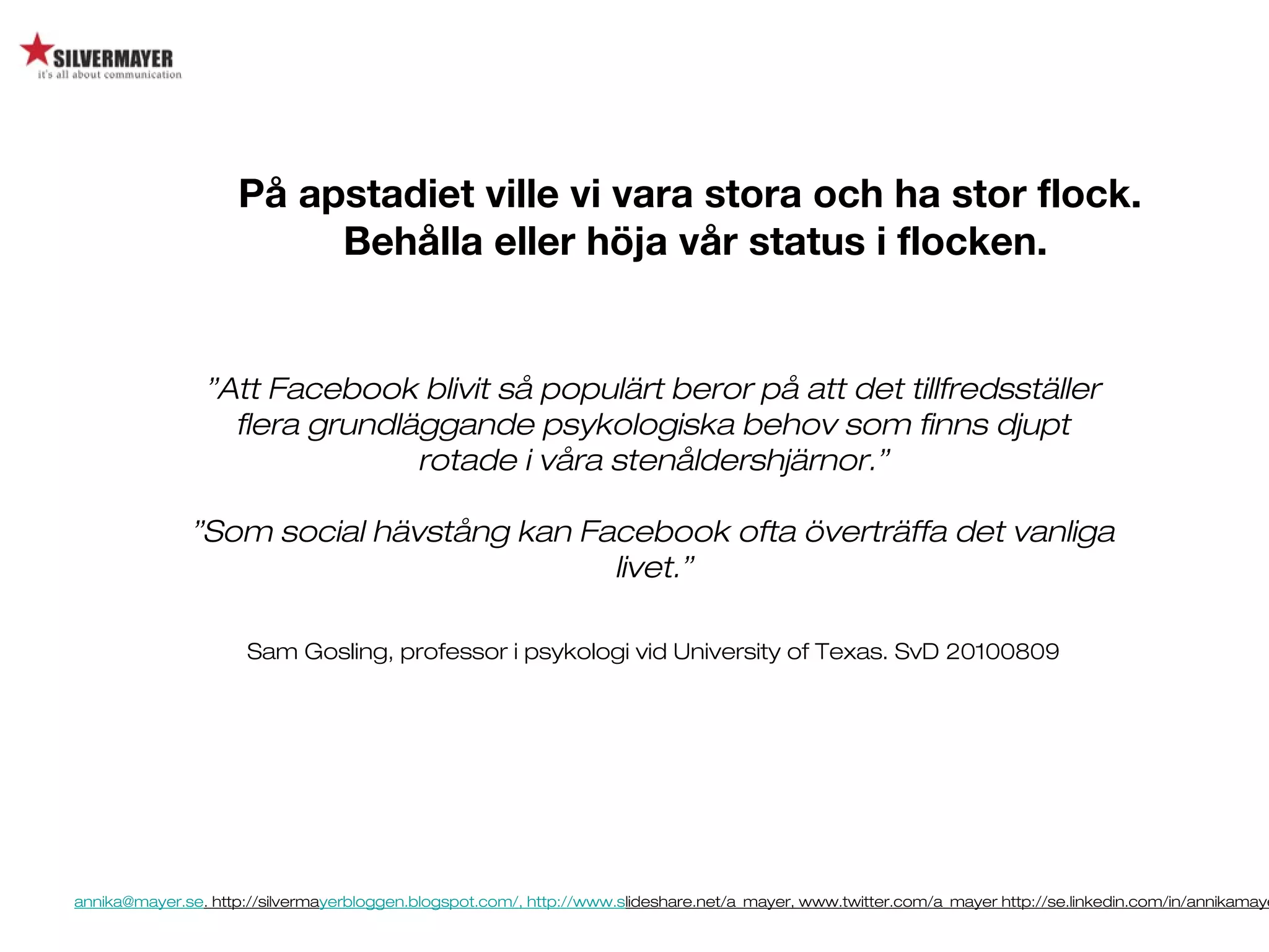 annika@mayer.se. http://silvermayerbloggen.blogspot.com/, http://www.slideshare.net/a_mayer, www.twitter.com/a_mayer http://se.linkedin.com/in/annikamaye
”Att Facebook blivit så populärt beror på att det tillfredsställer
flera grundläggande psykologiska behov som finns djupt
rotade i våra stenåldershjärnor.”
”Som social hävstång kan Facebook ofta överträffa det vanliga
livet.”
Sam Gosling, professor i psykologi vid University of Texas. SvD 20100809
På apstadiet ville vi vara stora och ha stor flock.
Behålla eller höja vår status i flocken.
 
