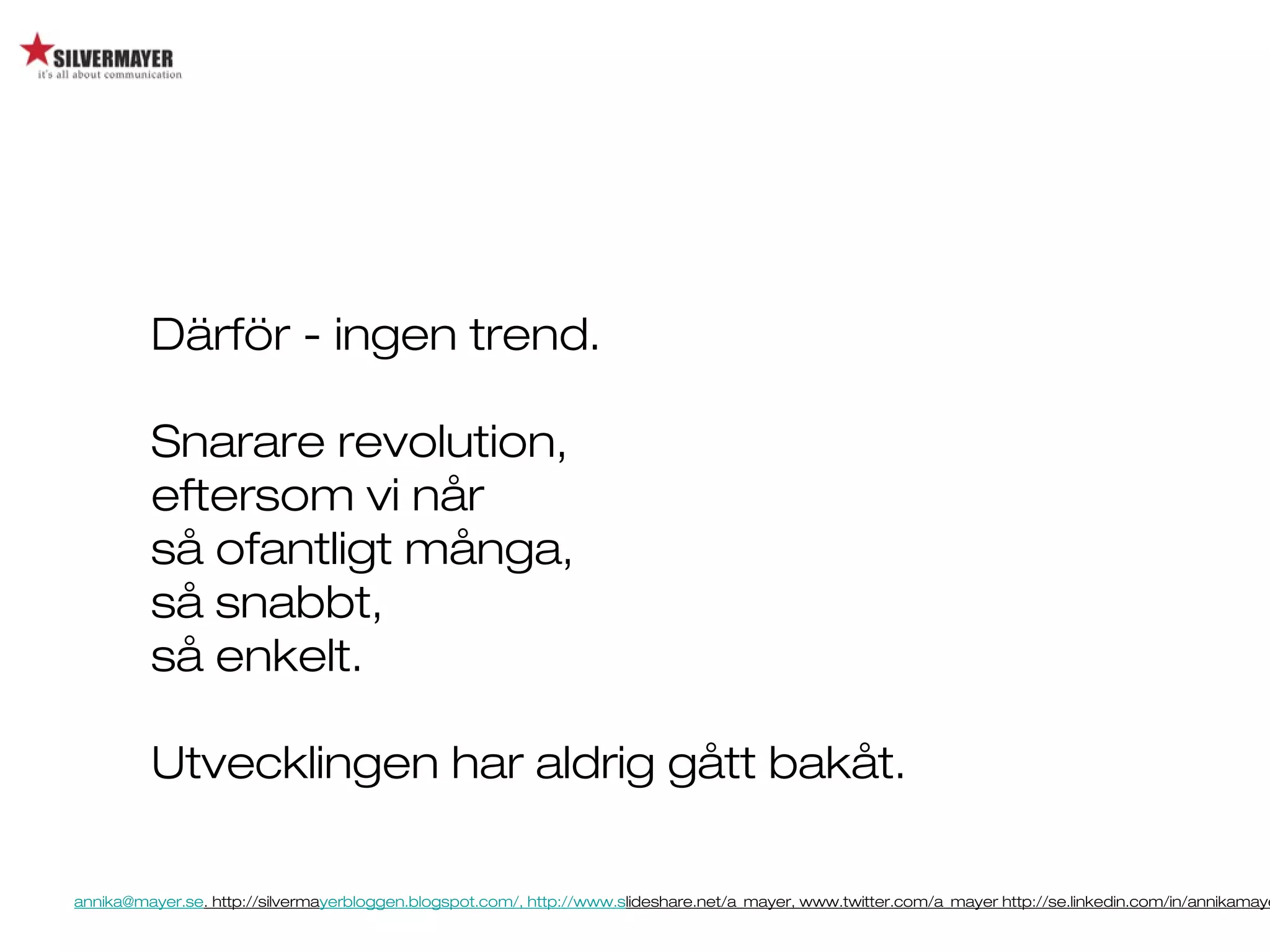 annika@mayer.se. http://silvermayerbloggen.blogspot.com/, http://www.slideshare.net/a_mayer, www.twitter.com/a_mayer http://se.linkedin.com/in/annikamaye
Därför - ingen trend.
Snarare revolution,
eftersom vi når
så ofantligt många,
så snabbt,
så enkelt.
Utvecklingen har aldrig gått bakåt.
 