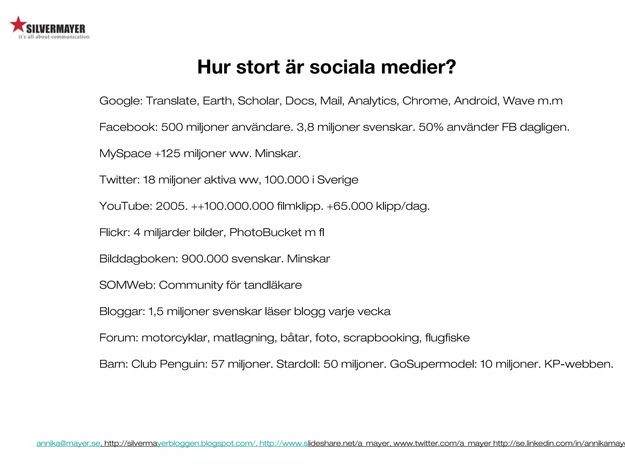 annika@mayer.se. http://silvermayerbloggen.blogspot.com/, http://www.slideshare.net/a_mayer, www.twitter.com/a_mayer http://se.linkedin.com/in/annikamaye
Hur stort är sociala medier?
Google: Translate, Earth, Scholar, Docs, Mail, Analytics, Chrome, Android, Wave m.m
Facebook: 500 miljoner användare. 3,8 miljoner svenskar. 50% använder FB dagligen.
MySpace +125 miljoner ww. Minskar.
Twitter: 18 miljoner aktiva ww, 100.000 i Sverige
YouTube: 2005. ++100.000.000 filmklipp. +65.000 klipp/dag.
Flickr: 4 miljarder bilder, PhotoBucket m fl
Bilddagboken: 900.000 svenskar. Minskar
SOMWeb: Community för tandläkare
Bloggar: 1,5 miljoner svenskar läser blogg varje vecka
Forum: motorcyklar, matlagning, båtar, foto, scrapbooking, flugfiske
Barn: Club Penguin: 57 miljoner. Stardoll: 50 miljoner. GoSupermodel: 10 miljoner. KP-webben.
 