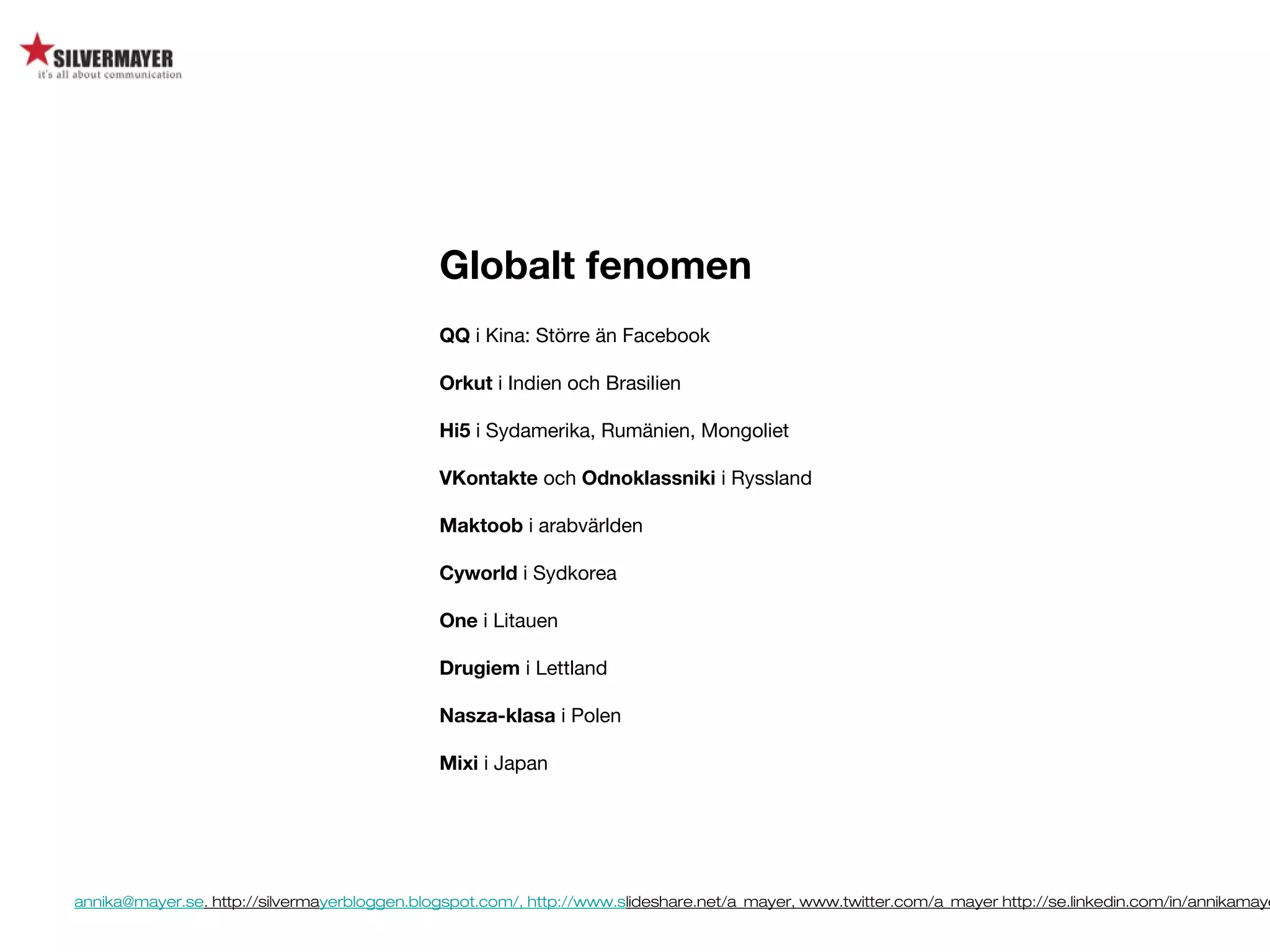 annika@mayer.se. http://silvermayerbloggen.blogspot.com/, http://www.slideshare.net/a_mayer, www.twitter.com/a_mayer http://se.linkedin.com/in/annikamaye
Globalt fenomen
QQ i Kina: Större än Facebook
Orkut i Indien och Brasilien
Hi5 i Sydamerika, Rumänien, Mongoliet
VKontakte och Odnoklassniki i Ryssland
Maktoob i arabvärlden
Cyworld i Sydkorea
One i Litauen
Drugiem i Lettland
Nasza-klasa i Polen
Mixi i Japan
 