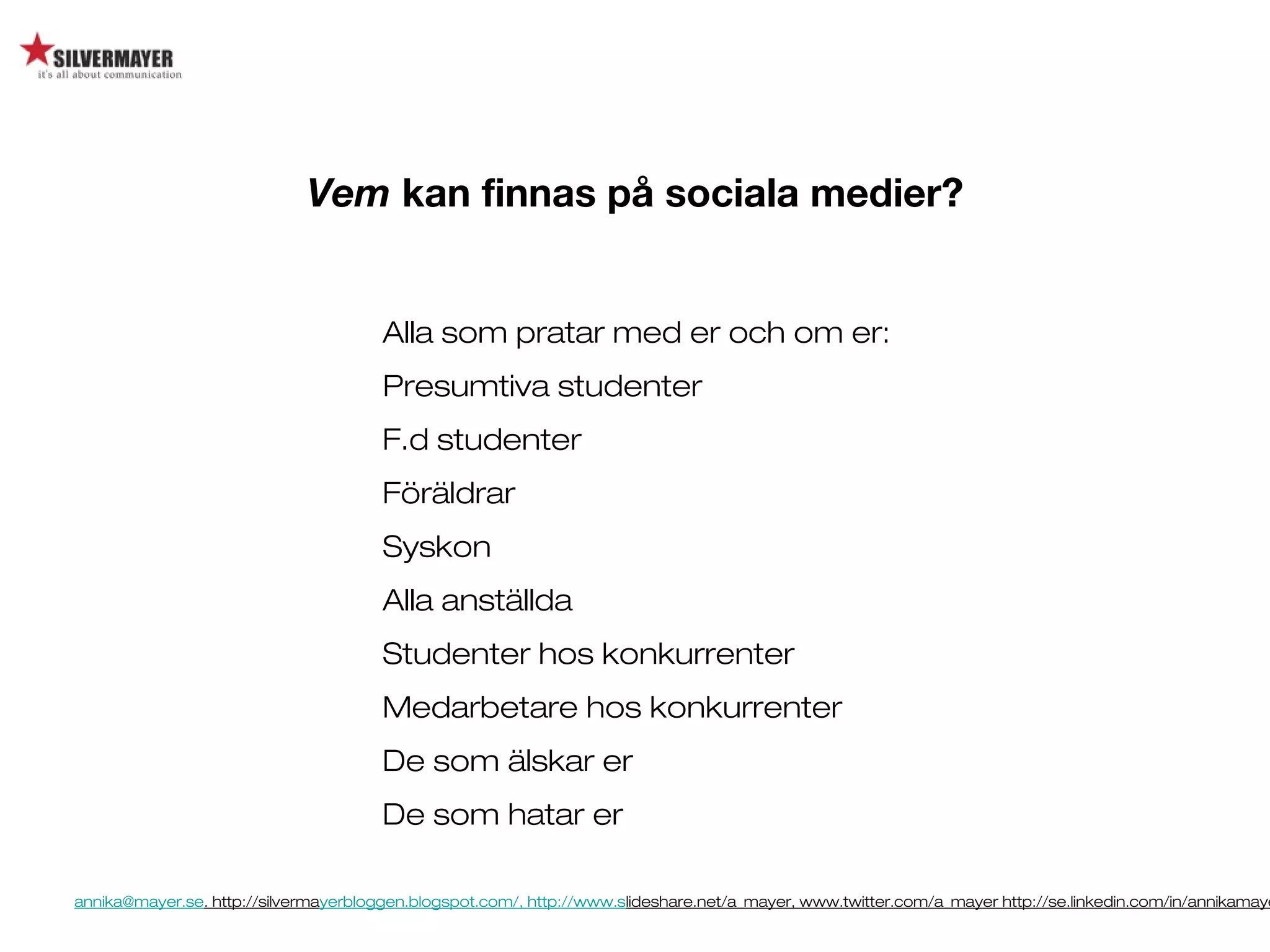 annika@mayer.se. http://silvermayerbloggen.blogspot.com/, http://www.slideshare.net/a_mayer, www.twitter.com/a_mayer http://se.linkedin.com/in/annikamaye
Vem kan finnas på sociala medier?
Alla som pratar med er och om er:
Presumtiva studenter
F.d studenter
Föräldrar
Syskon
Alla anställda
Studenter hos konkurrenter
Medarbetare hos konkurrenter
De som älskar er
De som hatar er
 