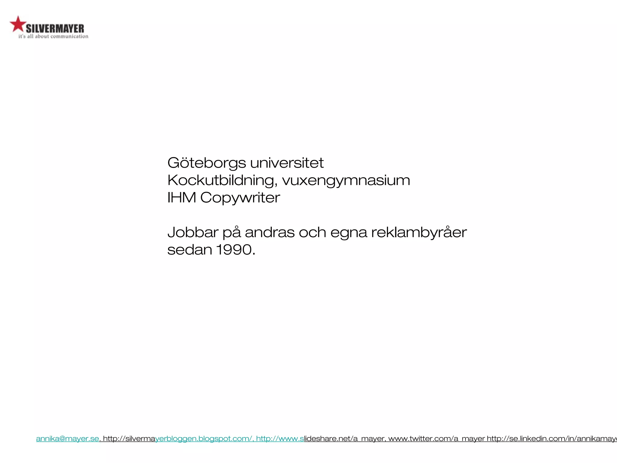 annika@mayer.se. http://silvermayerbloggen.blogspot.com/, http://www.slideshare.net/a_mayer, www.twitter.com/a_mayer http://se.linkedin.com/in/annikamaye
Göteborgs universitet
Kockutbildning, vuxengymnasium
IHM Copywriter
Jobbar på andras och egna reklambyråer
sedan 1990.
 
