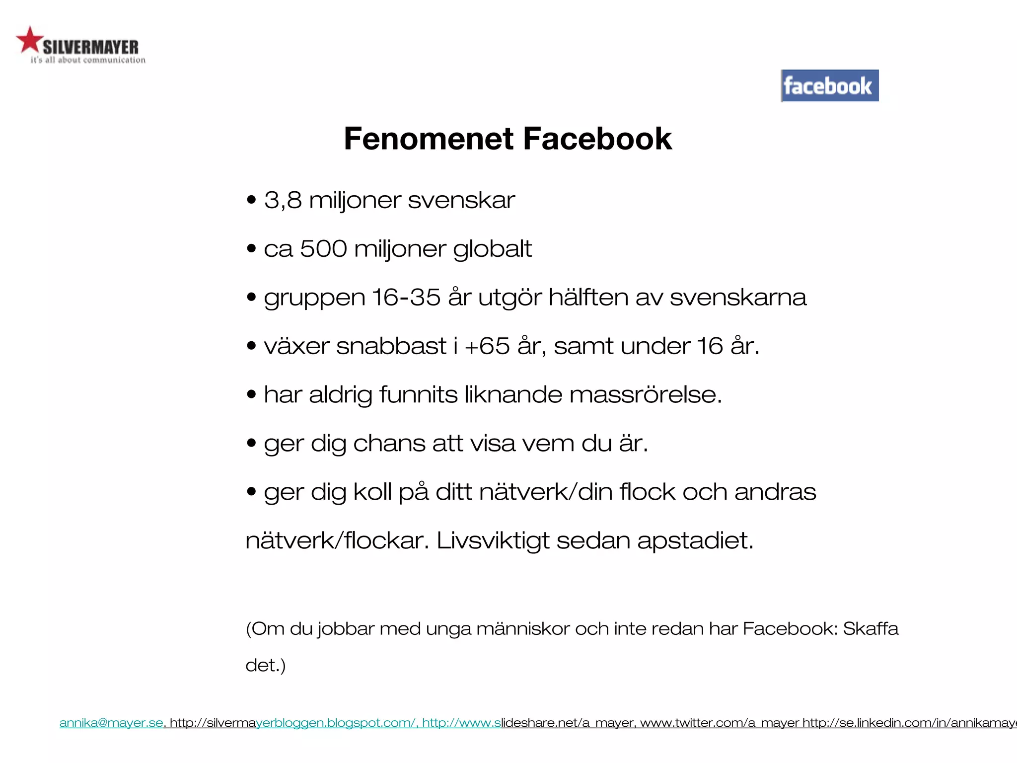annika@mayer.se. http://silvermayerbloggen.blogspot.com/, http://www.slideshare.net/a_mayer, www.twitter.com/a_mayer http://se.linkedin.com/in/annikamaye
Fenomenet Facebook
• 3,8 miljoner svenskar
• ca 500 miljoner globalt
• gruppen 16-35 år utgör hälften av svenskarna
• växer snabbast i +65 år, samt under 16 år.
• har aldrig funnits liknande massrörelse.
• ger dig chans att visa vem du är.
• ger dig koll på ditt nätverk/din flock och andras
nätverk/flockar. Livsviktigt sedan apstadiet.
(Om du jobbar med unga människor och inte redan har Facebook: Skaffa
det.)
 