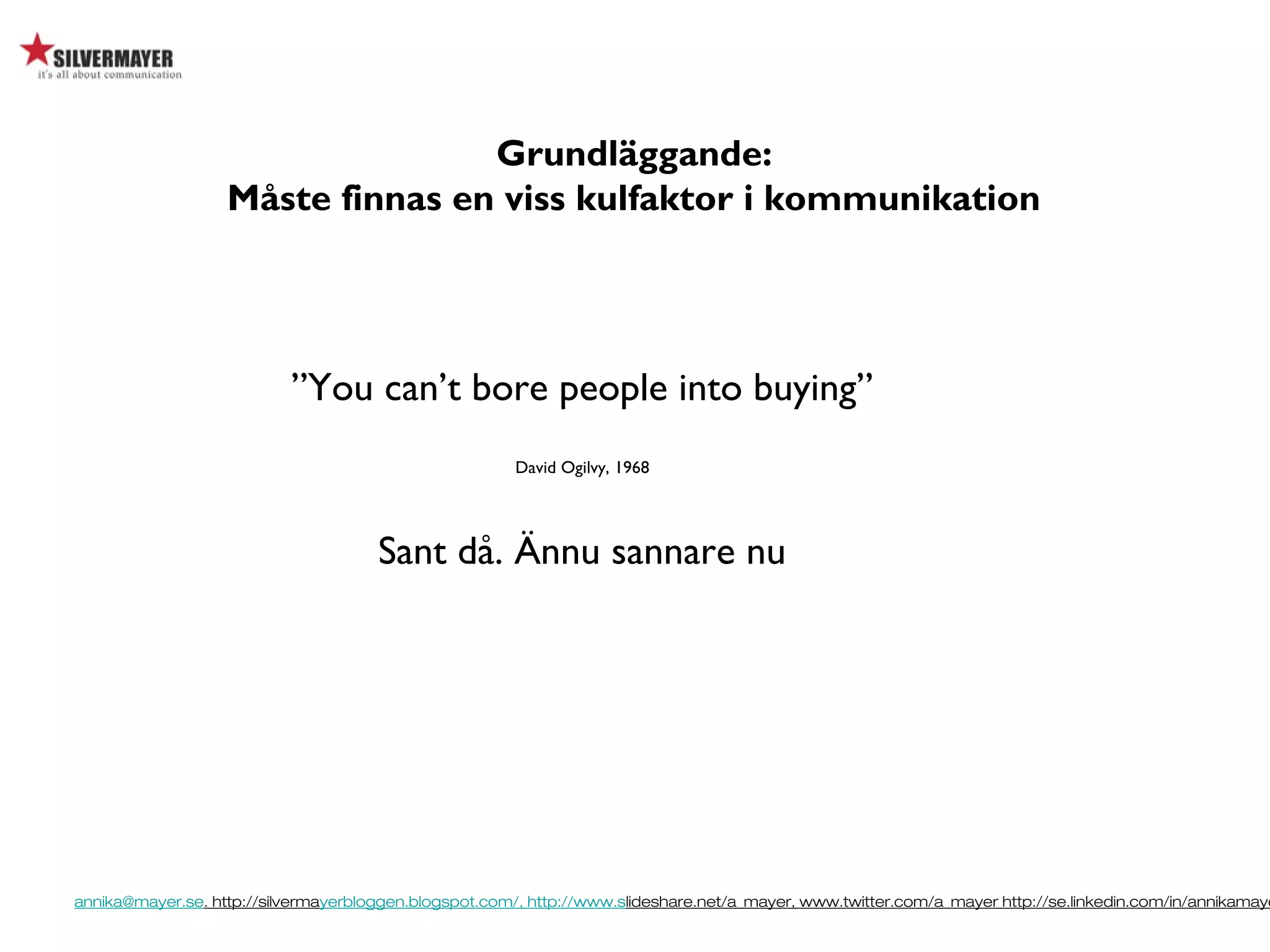 annika@mayer.se. http://silvermayerbloggen.blogspot.com/, http://www.slideshare.net/a_mayer, www.twitter.com/a_mayer http://se.linkedin.com/in/annikamaye
”You can’t bore people into buying”
David Ogilvy, 1968
Sant då. Ännu sannare nu
Grundläggande:
Måste finnas en viss kulfaktor i kommunikation
 