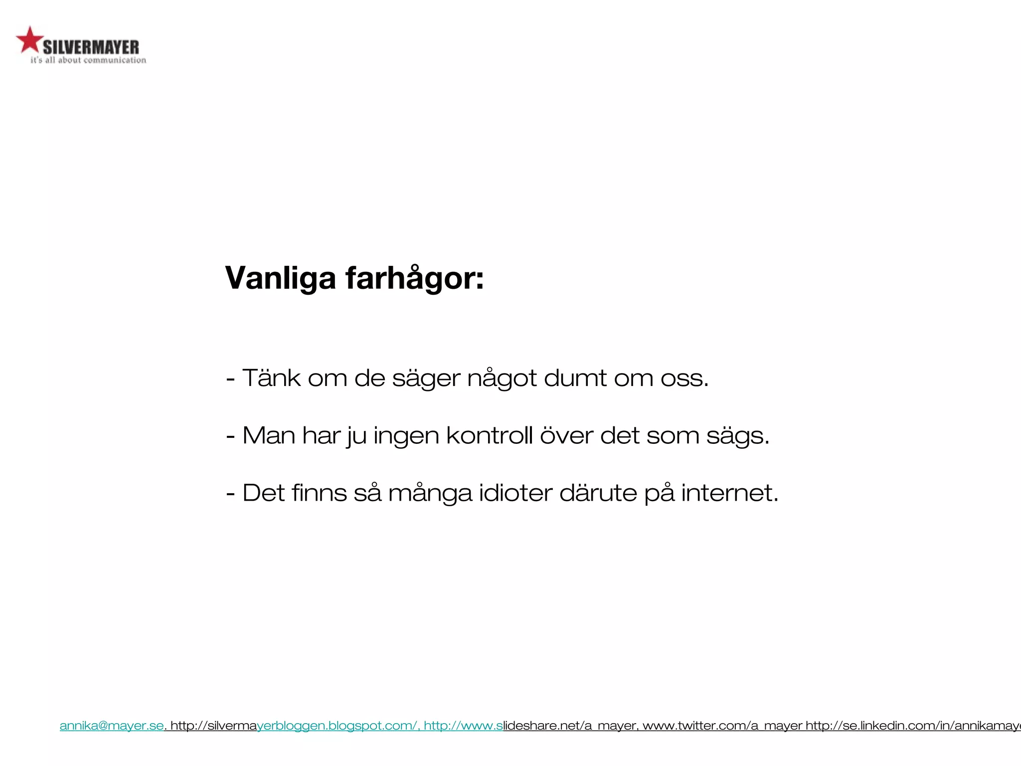annika@mayer.se. http://silvermayerbloggen.blogspot.com/, http://www.slideshare.net/a_mayer, www.twitter.com/a_mayer http://se.linkedin.com/in/annikamaye
Vanliga farhågor:
- Tänk om de säger något dumt om oss.
- Man har ju ingen kontroll över det som sägs.
- Det finns så många idioter därute på internet.
 
