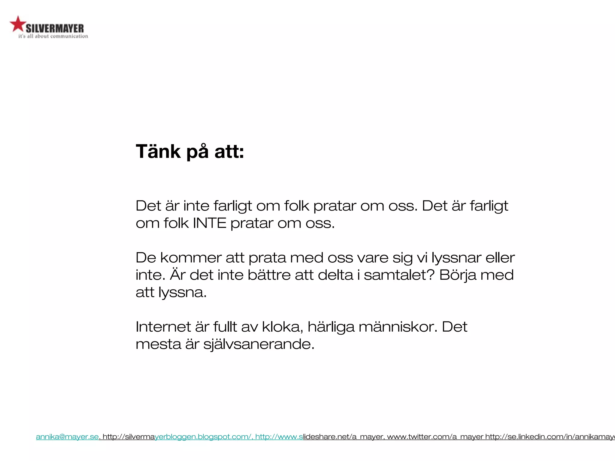 annika@mayer.se. http://silvermayerbloggen.blogspot.com/, http://www.slideshare.net/a_mayer, www.twitter.com/a_mayer http://se.linkedin.com/in/annikamaye
Tänk på att:
Det är inte farligt om folk pratar om oss. Det är farligt
om folk INTE pratar om oss.
De kommer att prata med oss vare sig vi lyssnar eller
inte. Är det inte bättre att delta i samtalet? Börja med
att lyssna.
Internet är fullt av kloka, härliga människor. Det
mesta är självsanerande.
 