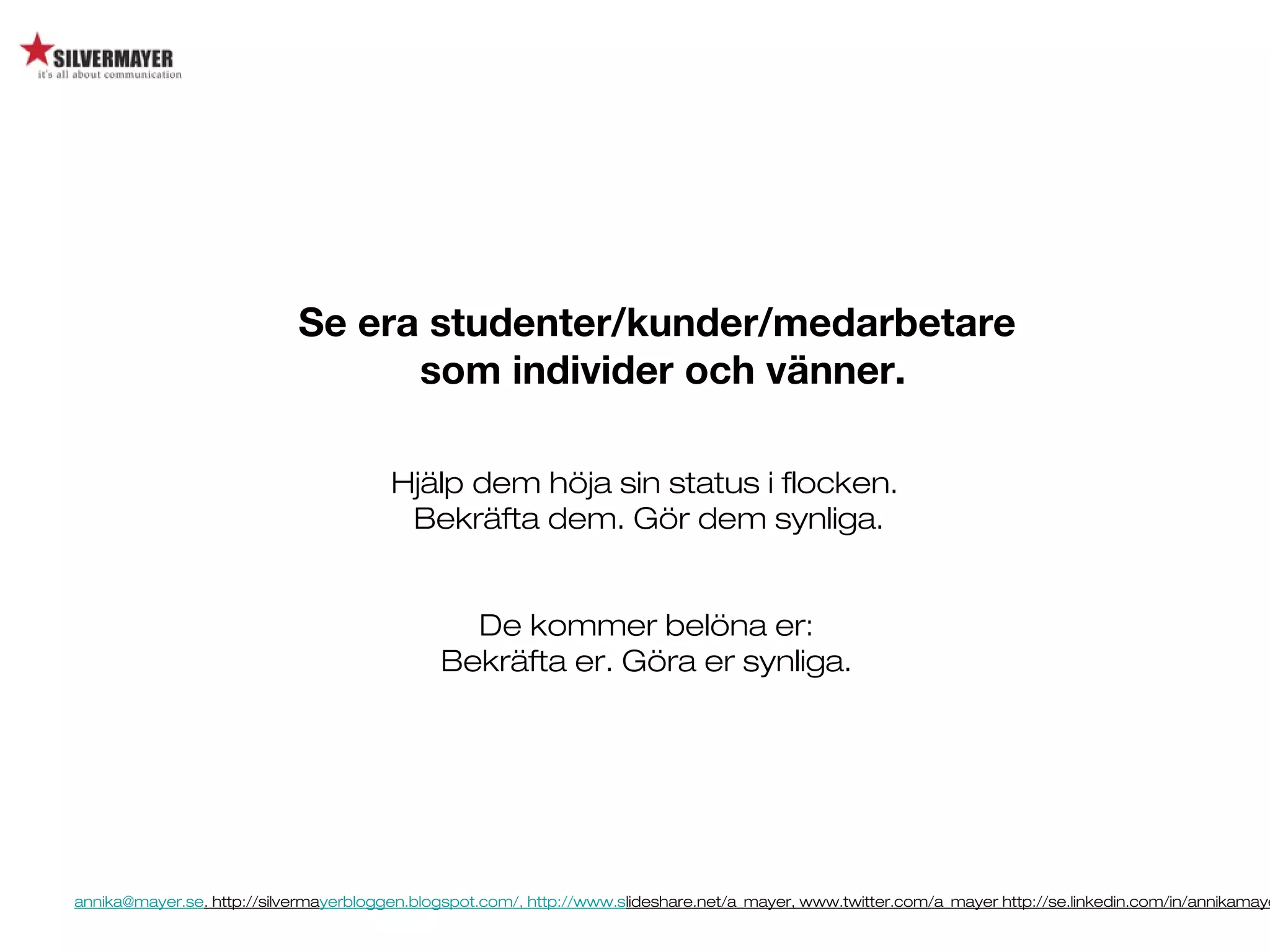 annika@mayer.se. http://silvermayerbloggen.blogspot.com/, http://www.slideshare.net/a_mayer, www.twitter.com/a_mayer http://se.linkedin.com/in/annikamaye
Se era studenter/kunder/medarbetare
som individer och vänner.
Hjälp dem höja sin status i flocken.
Bekräfta dem. Gör dem synliga.
De kommer belöna er:
Bekräfta er. Göra er synliga.
 