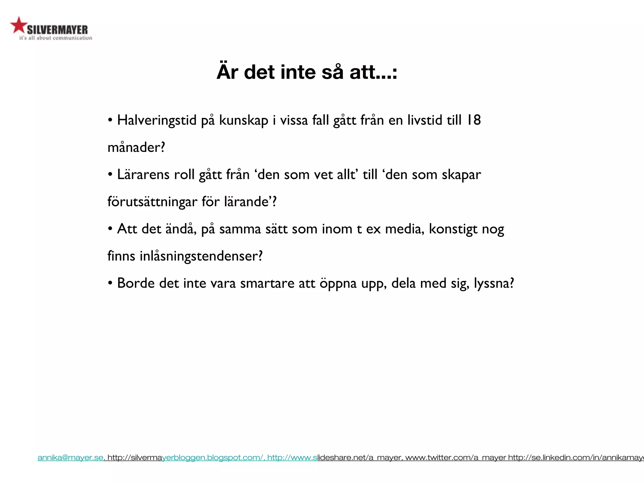 annika@mayer.se. http://silvermayerbloggen.blogspot.com/, http://www.slideshare.net/a_mayer, www.twitter.com/a_mayer http://se.linkedin.com/in/annikamaye
Är det inte så att...:
• Halveringstid på kunskap i vissa fall gått från en livstid till 18
månader?
• Lärarens roll gått från ‘den som vet allt’ till ‘den som skapar
förutsättningar för lärande’?
• Att det ändå, på samma sätt som inom t ex media, konstigt nog
finns inlåsningstendenser?
• Borde det inte vara smartare att öppna upp, dela med sig, lyssna?
 