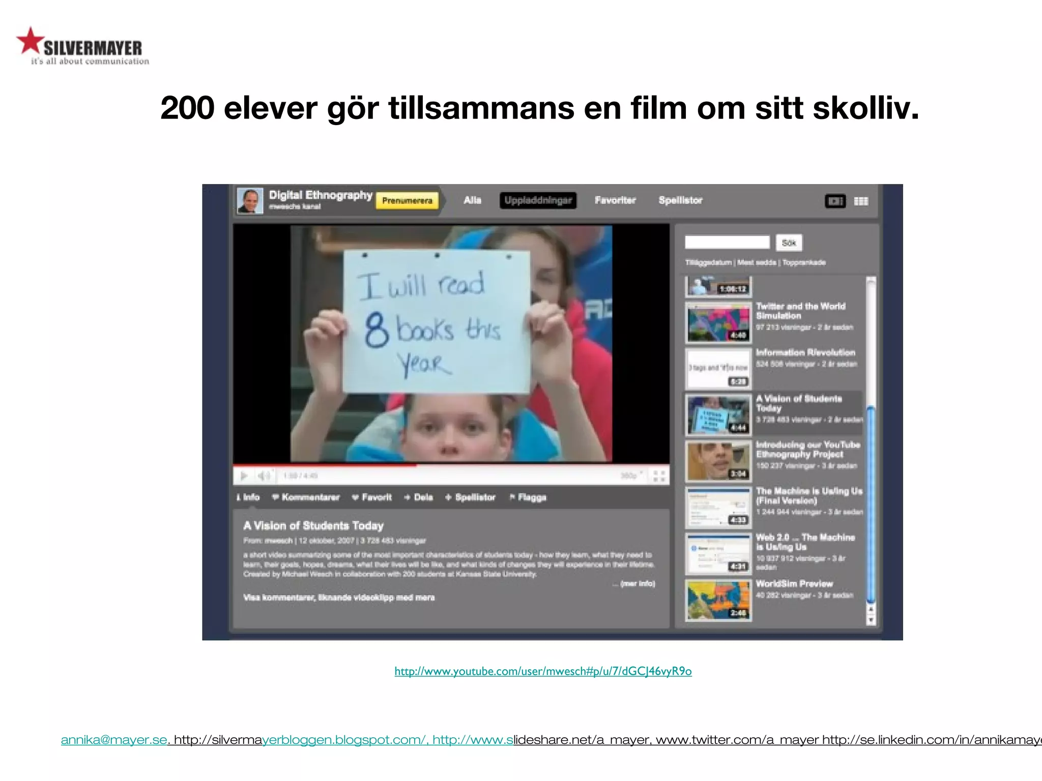 annika@mayer.se. http://silvermayerbloggen.blogspot.com/, http://www.slideshare.net/a_mayer, www.twitter.com/a_mayer http://se.linkedin.com/in/annikamaye
http://www.youtube.com/user/mwesch#p/u/7/dGCJ46vyR9o
200 elever gör tillsammans en film om sitt skolliv.
http://www.youtube.com/user/mwesch#p/u/7/dGCJ46vyR9o
 