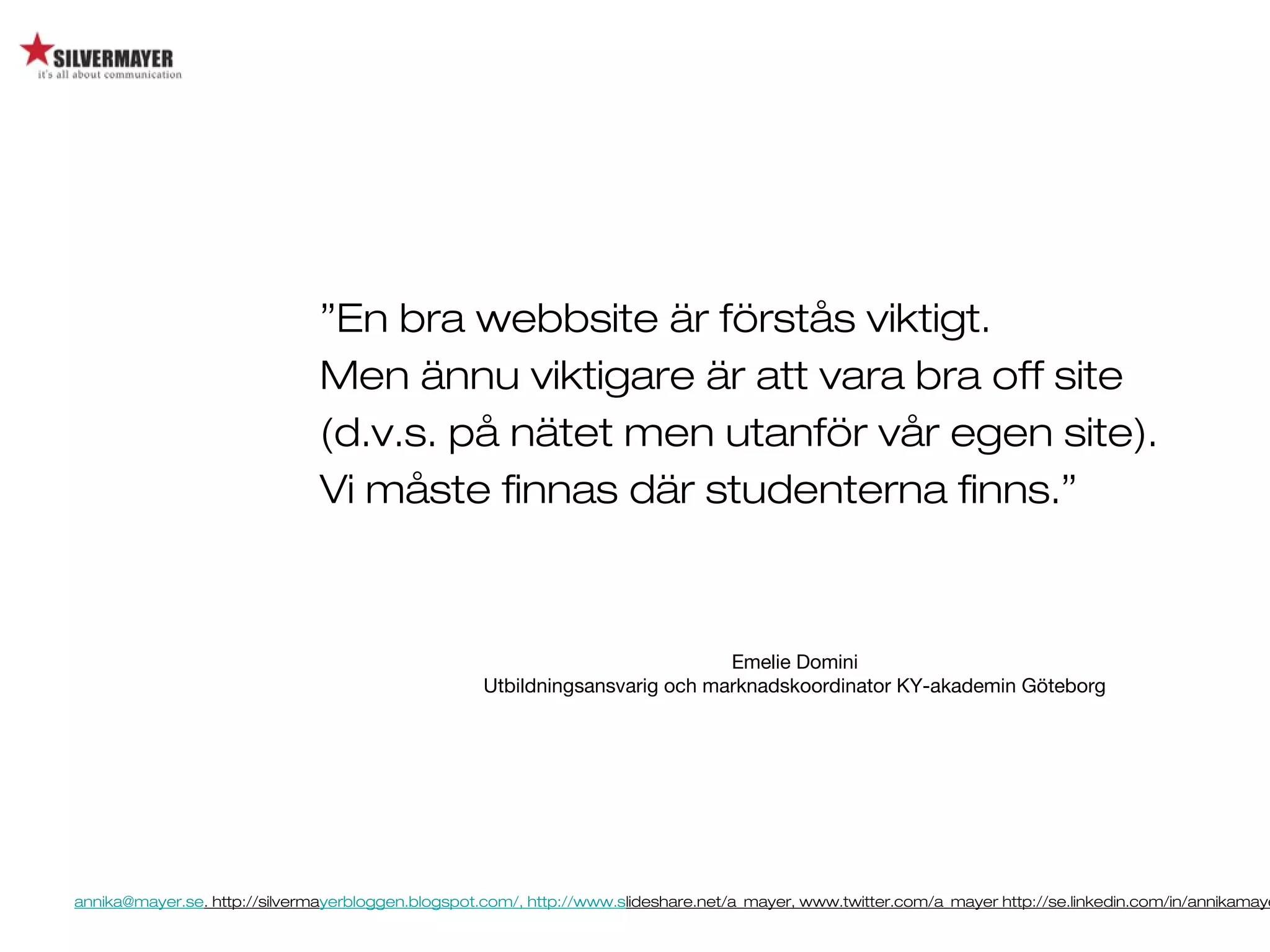 annika@mayer.se. http://silvermayerbloggen.blogspot.com/, http://www.slideshare.net/a_mayer, www.twitter.com/a_mayer http://se.linkedin.com/in/annikamaye
”En bra webbsite är förstås viktigt.
Men ännu viktigare är att vara bra off site
(d.v.s. på nätet men utanför vår egen site).
Vi måste finnas där studenterna finns.”
Emelie Domini
Utbildningsansvarig och marknadskoordinator KY-akademin Göteborg
 