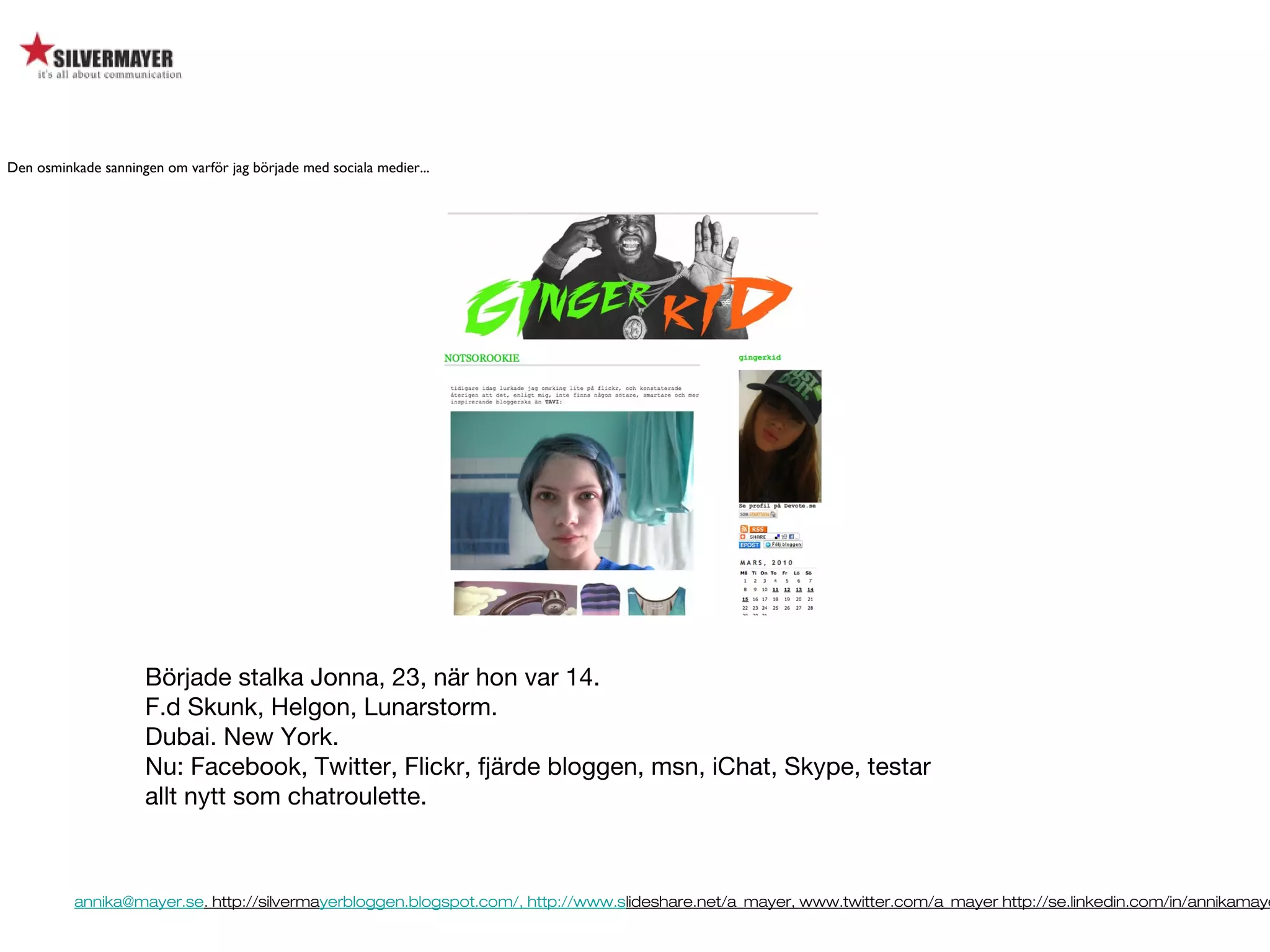annika@mayer.se. http://silvermayerbloggen.blogspot.com/, http://www.slideshare.net/a_mayer, www.twitter.com/a_mayer http://se.linkedin.com/in/annikamaye
Började stalka Jonna, 23, när hon var 14.
F.d Skunk, Helgon, Lunarstorm.
Dubai. New York.
Nu: Facebook, Twitter, Flickr, fjärde bloggen, msn, iChat, Skype, testar
allt nytt som chatroulette.
Den osminkade sanningen om varför jag började med sociala medier...
 