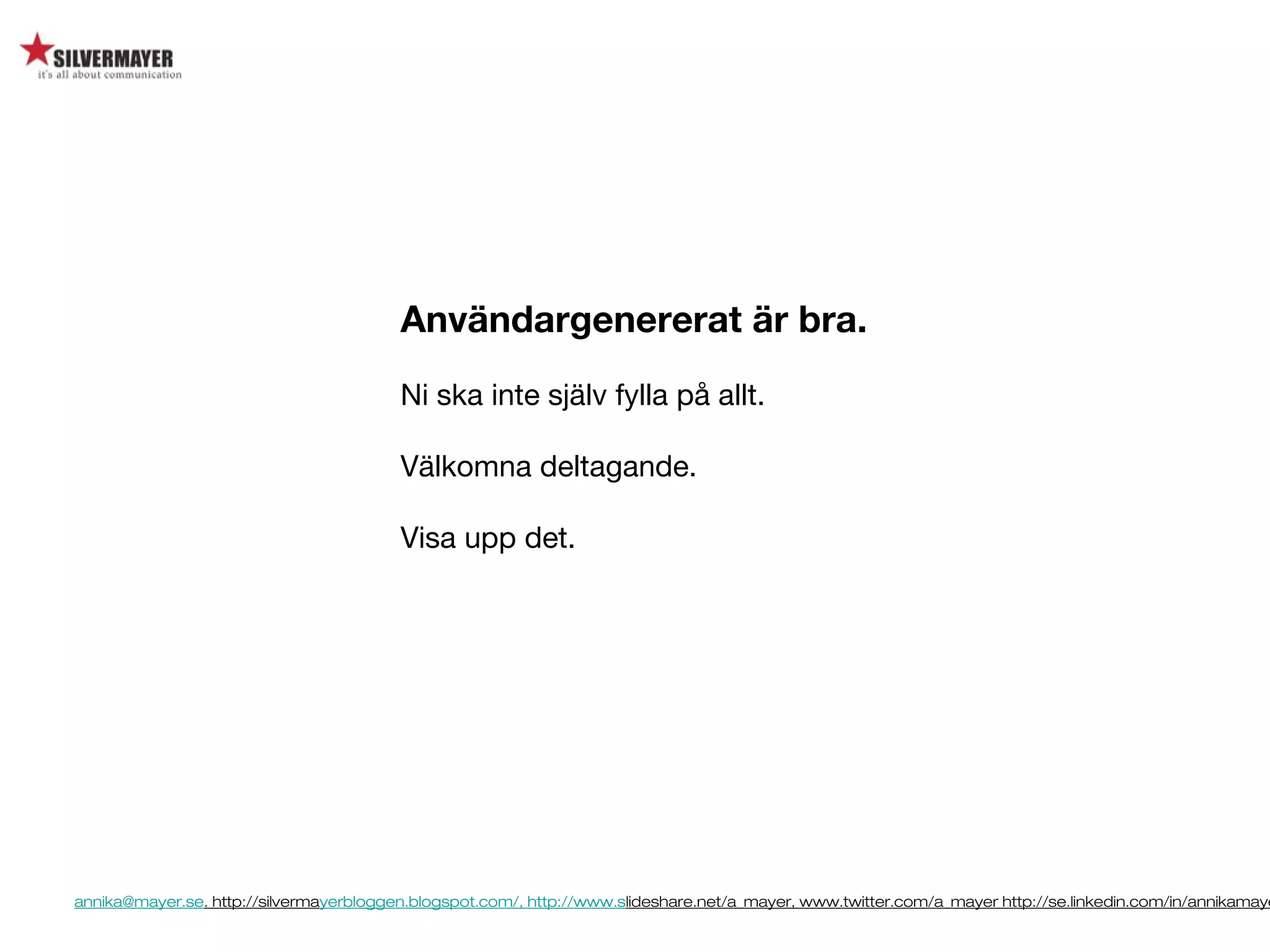annika@mayer.se. http://silvermayerbloggen.blogspot.com/, http://www.slideshare.net/a_mayer, www.twitter.com/a_mayer http://se.linkedin.com/in/annikamaye
Användargenererat är bra.
Ni ska inte själv fylla på allt.
Välkomna deltagande.
Visa upp det.
 