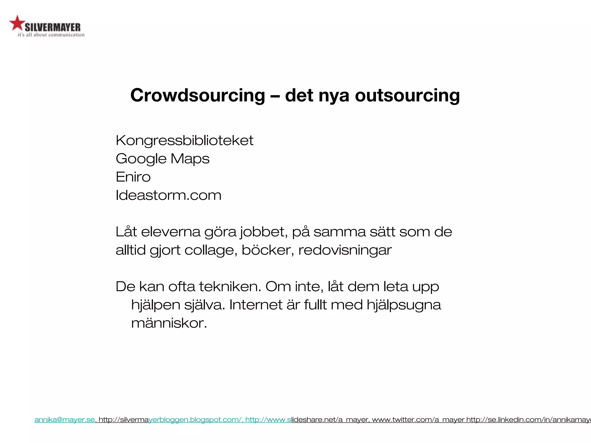 annika@mayer.se. http://silvermayerbloggen.blogspot.com/, http://www.slideshare.net/a_mayer, www.twitter.com/a_mayer http://se.linkedin.com/in/annikamaye
Kongressbiblioteket
Google Maps
Eniro
Ideastorm.com
Låt eleverna göra jobbet, på samma sätt som de
alltid gjort collage, böcker, redovisningar
De kan ofta tekniken. Om inte, låt dem leta upp
hjälpen själva. Internet är fullt med hjälpsugna
människor.
Crowdsourcing – det nya outsourcing
 