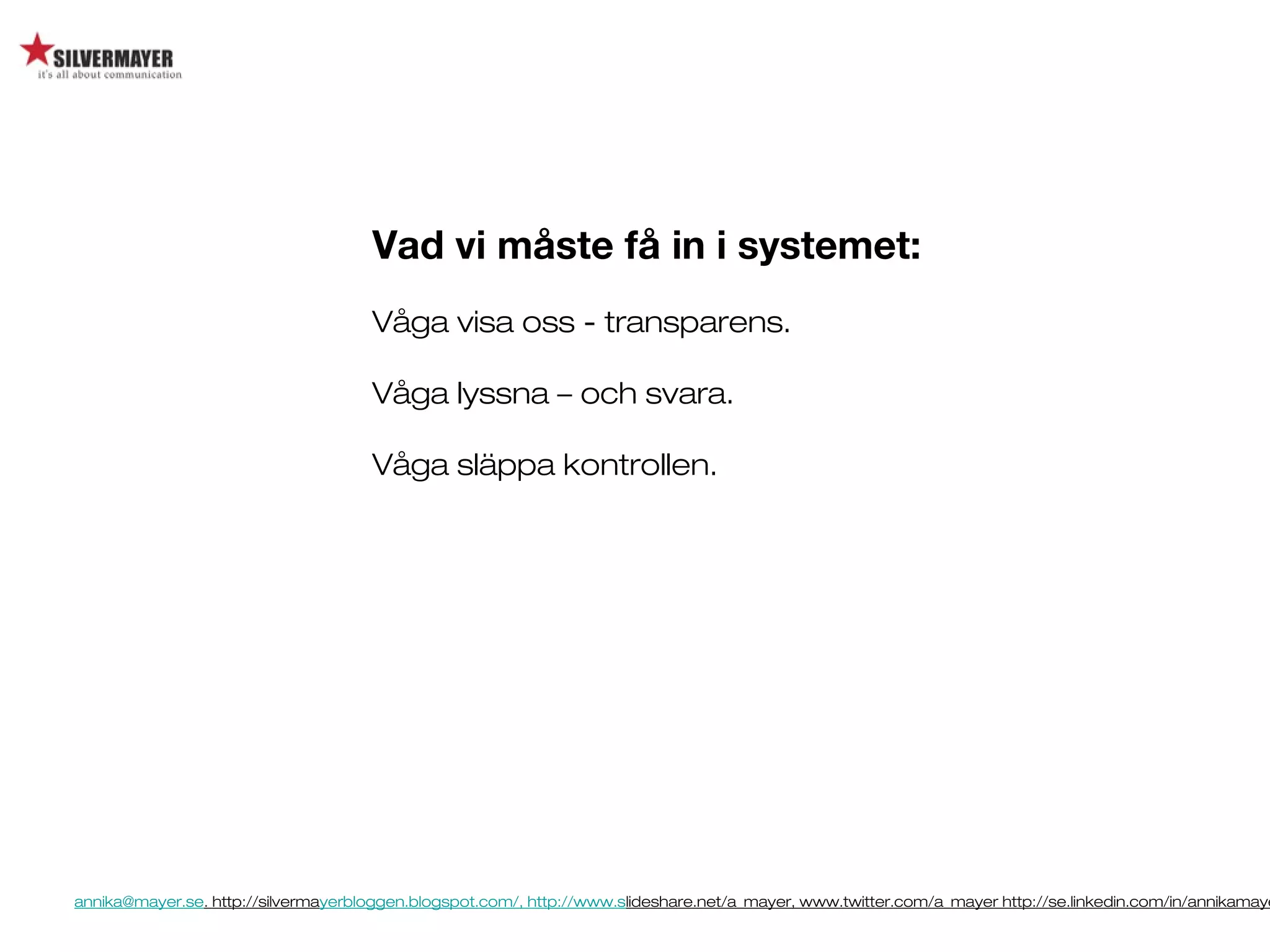 annika@mayer.se. http://silvermayerbloggen.blogspot.com/, http://www.slideshare.net/a_mayer, www.twitter.com/a_mayer http://se.linkedin.com/in/annikamaye
Vad vi måste få in i systemet:
Våga visa oss - transparens.
Våga lyssna – och svara.
Våga släppa kontrollen.
 