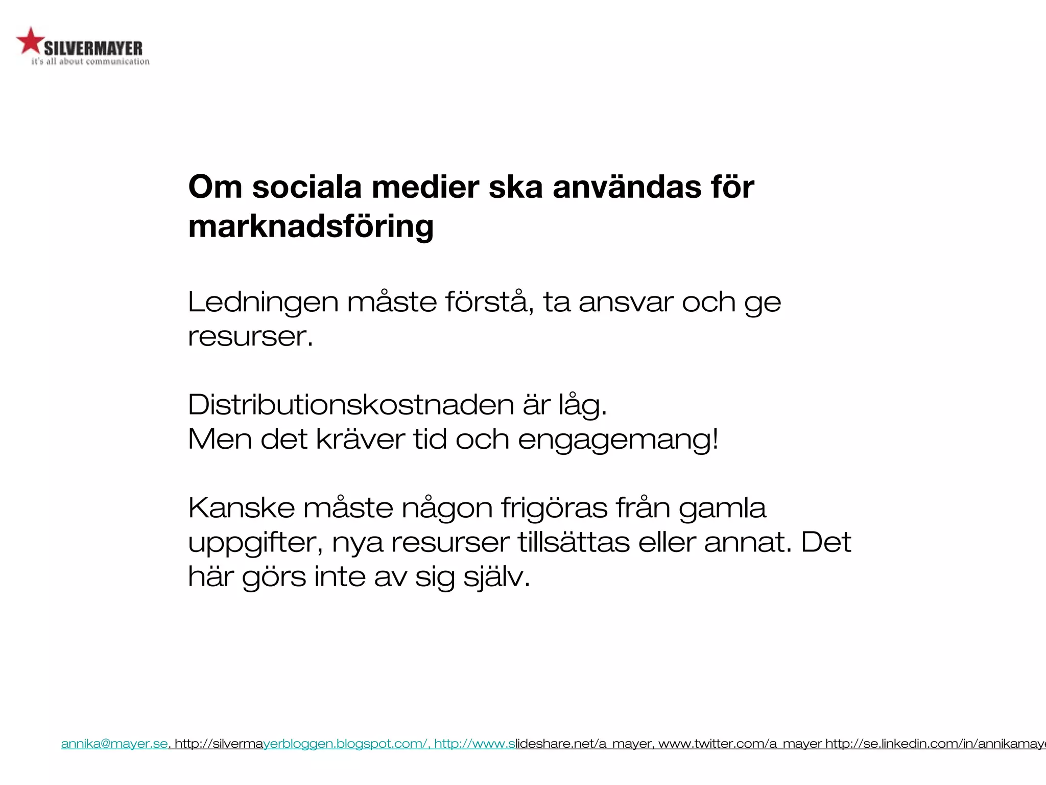 annika@mayer.se. http://silvermayerbloggen.blogspot.com/, http://www.slideshare.net/a_mayer, www.twitter.com/a_mayer http://se.linkedin.com/in/annikamaye
Om sociala medier ska användas för
marknadsföring
Ledningen måste förstå, ta ansvar och ge
resurser.
Distributionskostnaden är låg.
Men det kräver tid och engagemang!
Kanske måste någon frigöras från gamla
uppgifter, nya resurser tillsättas eller annat. Det
här görs inte av sig själv.
 