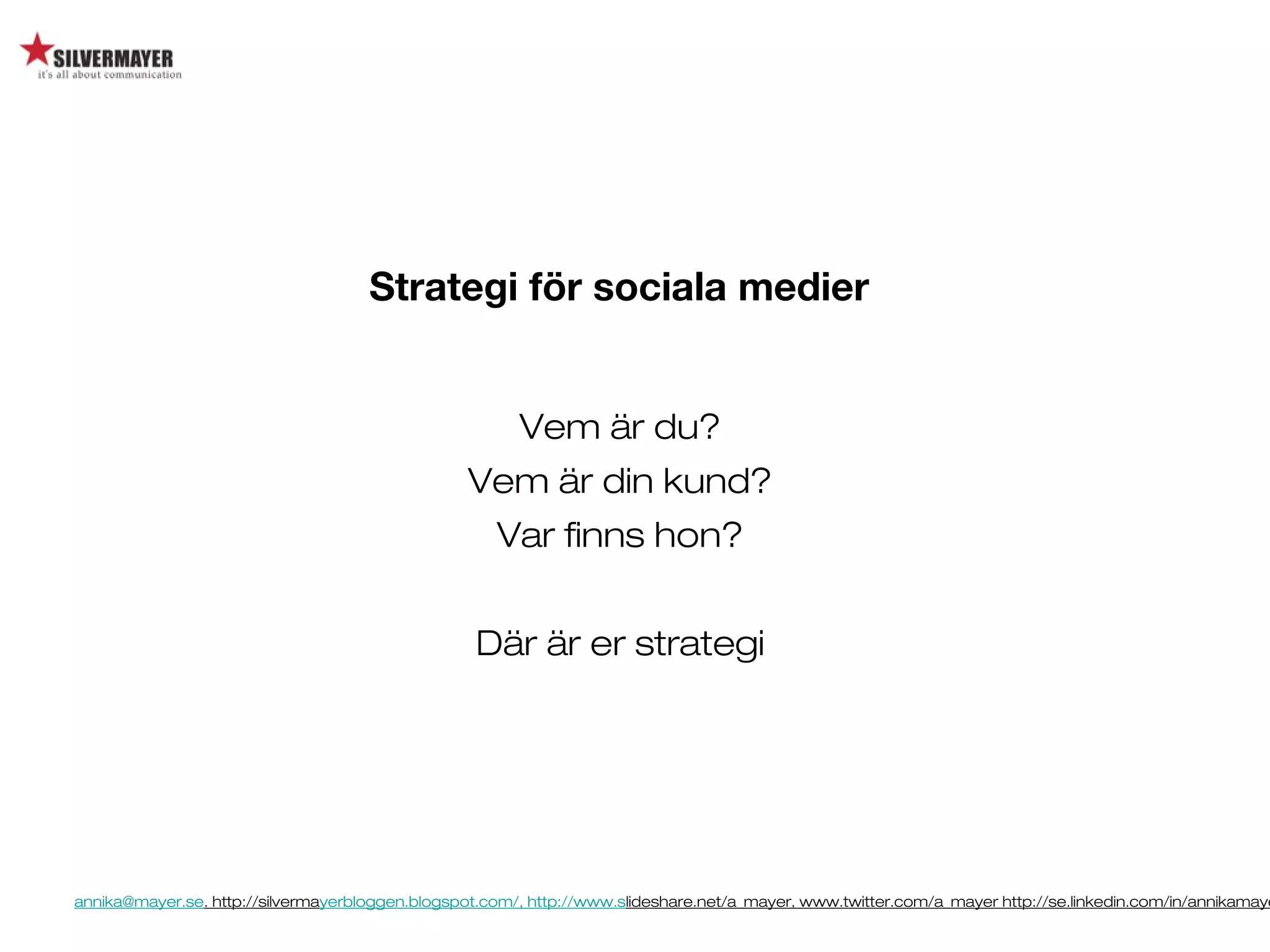 annika@mayer.se. http://silvermayerbloggen.blogspot.com/, http://www.slideshare.net/a_mayer, www.twitter.com/a_mayer http://se.linkedin.com/in/annikamaye
Strategi för sociala medier
Vem är du?
Vem är din kund?
Var finns hon?
Där är er strategi
 