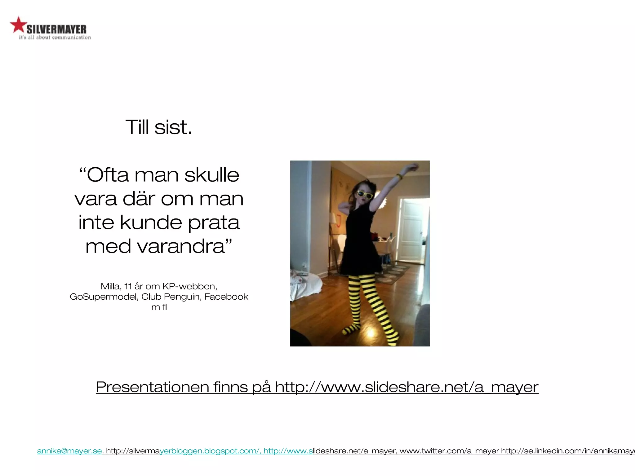 annika@mayer.se. http://silvermayerbloggen.blogspot.com/, http://www.slideshare.net/a_mayer, www.twitter.com/a_mayer http://se.linkedin.com/in/annikamaye
Till sist.
“Ofta man skulle
vara där om man
inte kunde prata
med varandra”
Milla, 11 år om KP-webben,
GoSupermodel, Club Penguin, Facebook
m fl
Presentationen finns på http://www.slideshare.net/a_mayer
 