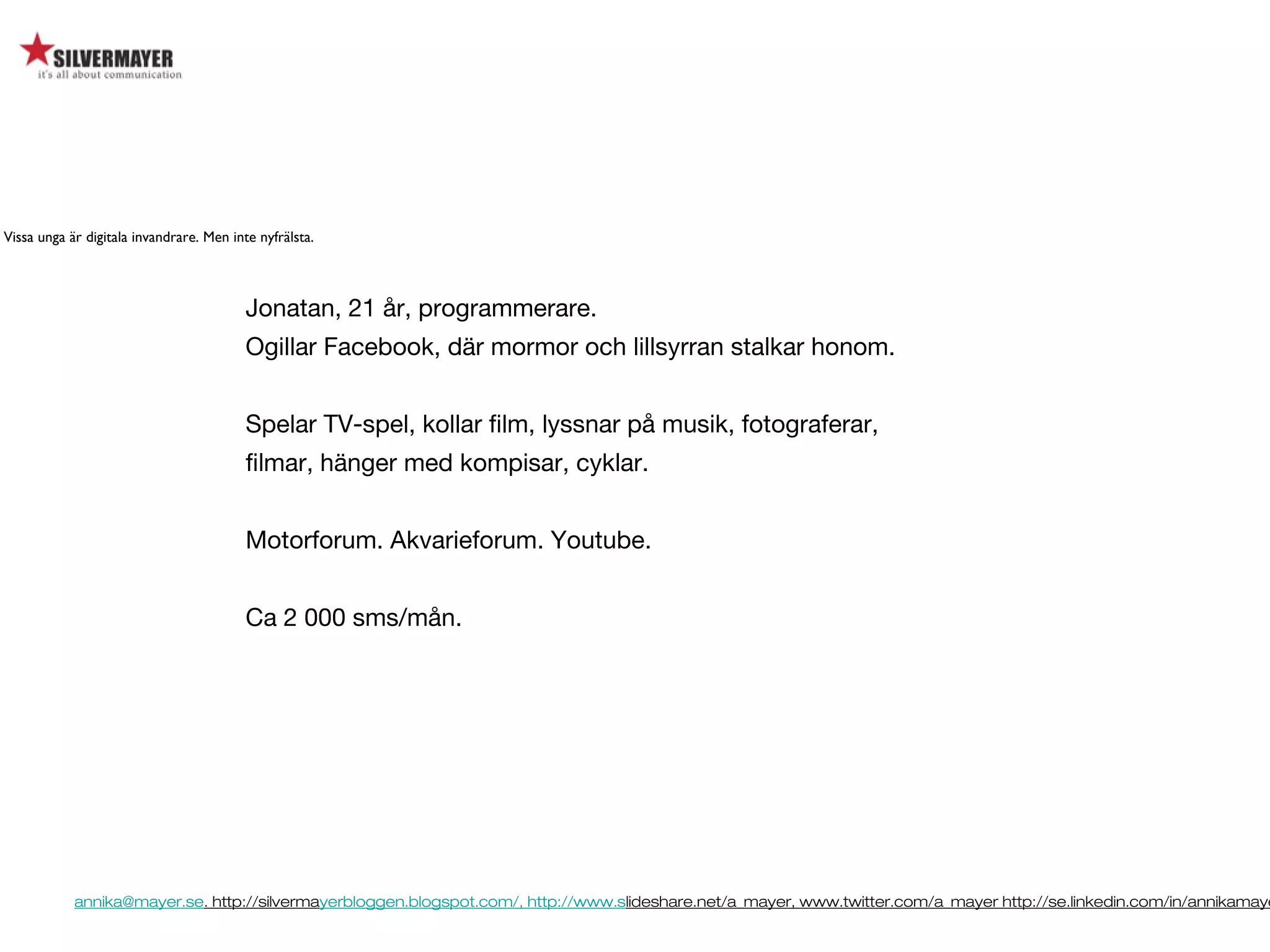 annika@mayer.se. http://silvermayerbloggen.blogspot.com/, http://www.slideshare.net/a_mayer, www.twitter.com/a_mayer http://se.linkedin.com/in/annikamaye
Jonatan, 21 år, programmerare.
Ogillar Facebook, där mormor och lillsyrran stalkar honom.
Spelar TV-spel, kollar film, lyssnar på musik, fotograferar,
filmar, hänger med kompisar, cyklar.
Motorforum. Akvarieforum. Youtube.
Ca 2 000 sms/mån.
Vissa unga är digitala invandrare. Men inte nyfrälsta.
 
