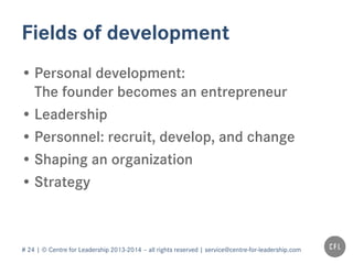 # 24 | © Centre for Leadership 2013-2014 – all rights reserved | service@centre-for-leadership.com
Fields of development
• Personal development:
The founder becomes an entrepreneur
• Leadership
• Personnel: recruit, develop, and change
• Shaping an organization
• Processes
• Strategy
 
