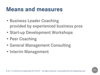 # 26 | © Centre for Leadership 2013-2014 – all rights reserved | service@centre-for-leadership.com
Means and measures
• Business Leader Coaching
provided by experienced business pros
• Start-up Development Workshops
• Peer Coaching
• General Management Consulting
• Interim Management
 
