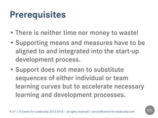 # 27 | © Centre for Leadership 2013-2014 – all rights reserved | service@centre-for-leadership.com
Prerequisites
• There is neither time nor money to waste!
• Supporting means and measures have to be
aligned to and integrated into the start-up
development process.
• Support does not mean to substitute
sequences of either individual or team
learning curves but to accelerate necessary
learning and development processes.
 