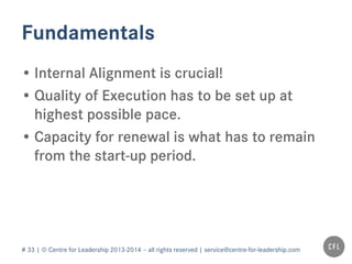 # 33 | © Centre for Leadership 2013-2014 – all rights reserved | service@centre-for-leadership.com
Fundamentals
• Internal Alignment is crucial!
• Quality of Execution has to be set up at
highest possible pace.
• Capacity for renewal is what has to remain
from the start-up period.
 