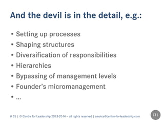 # 35 | © Centre for Leadership 2013-2014 – all rights reserved | service@centre-for-leadership.com
And the devil is in the detail, e.g.:
• Setting up processes
• Shaping structures
• Diversification of responsibilities
• Hierarchies
• Bypassing of management levels
• Founder’s micromanagement
• …
 