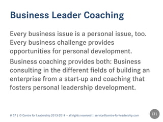 # 37 | © Centre for Leadership 2013-2014 – all rights reserved | service@centre-for-leadership.com
Business Leader Coaching
Every business issue is a personal issue, too.
Every business challenge provides
opportunities for personal development.
Business coaching provides both: Business
consulting in the different fields of building an
enterprise from a start-up and coaching that
fosters personal leadership development.
 