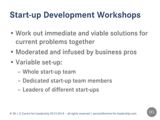 # 38 | © Centre for Leadership 2013-2014 – all rights reserved | service@centre-for-leadership.com
Start-up Development Workshops
• Work out immediate and viable solutions for
current problems together
• Moderated and infused by business pros
• Variable set-up:
– Whole start-up team
– Dedicated start-up team members
– Leaders of different start-ups
 