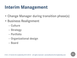 # 42 | © Centre for Leadership 2013-2014 – all rights reserved | service@centre-for-leadership.com
Interim Management
• Change Manager during transition phase(s)
• Business Realignment
– Culture
– Strategy
– Portfolio
– Organizational design
– Board
 