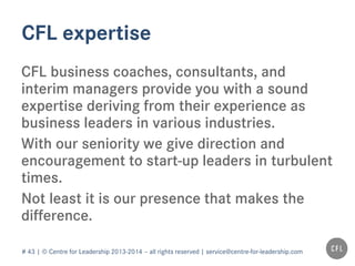 # 43 | © Centre for Leadership 2013-2014 – all rights reserved | service@centre-for-leadership.com
CFL expertise
CFL business coaches, consultants, and
interim managers provide you with a sound
expertise deriving from their experience as
business leaders in various industries.
With our seniority we give direction and
encouragement to start-up leaders in turbulent
times.
Not least it is our presence that makes the
difference.
 