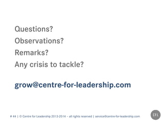 # 44 | © Centre for Leadership 2013-2014 – all rights reserved | service@centre-for-leadership.com
grow@centre-for-leadership.com
Questions?
Observations?
Remarks?
Any crisis to tackle?
 
