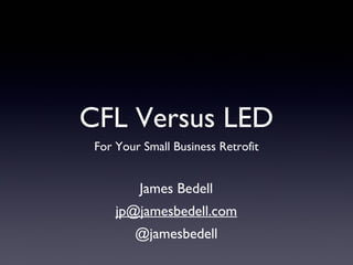 CFL Versus LED
For Your Small Business Retrofit
James Bedell
jp@jamesbedell.com
@jamesbedell
 